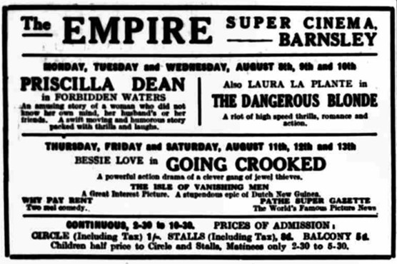 The Empire Super Cinema Barnsley Monday Tuesday and Wednesday August 8th 9th and 10th Priscilla Dean in Forbidden Waters also Laura La Plante in the dangerous blonde the right of high-speed Frills romance and action Thursday Friday and Saturday August 11th 12th and 13th Bessie love in going crooked powerful section drama of a clever gang of Jewel thieves