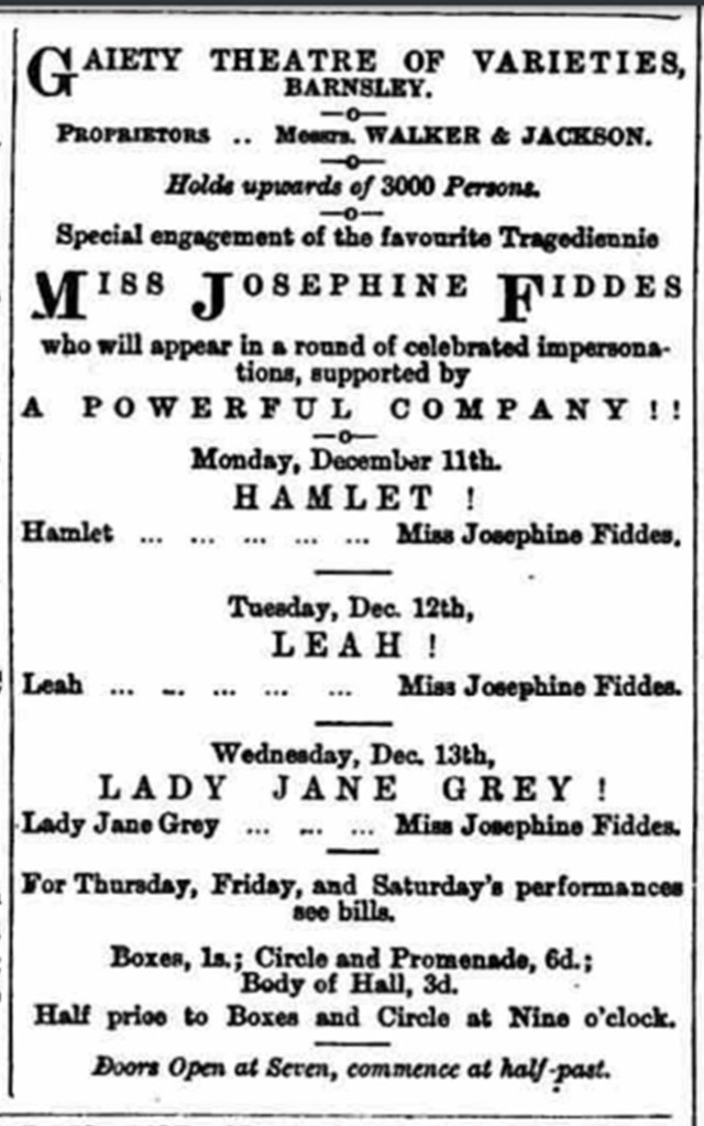 Gaiety theatre of varieties Barnsley Proprietors messes Walker and Jackson holes upwards of 3,000 persons special engagement of the favourite Tragedienne Miss Josephine fiddes who will appear in a round of celebrated impersonations supported by a powerful company Monday December 11th Hamlet Hamlet Miss Josephine Fiddes Tuesday December 12th Leah. Leah Josephine Fiddes Wednesday December 13th Lady Jane Gray Lady Jane gray Miss Josephine Fiddes for Thursday Friday and Saturdays performances see bills boxes 1s Circle and Promenade 6D body of Hall 3D half price two boxes and circle at 9:00 doors open at 7:00 commence at half past
