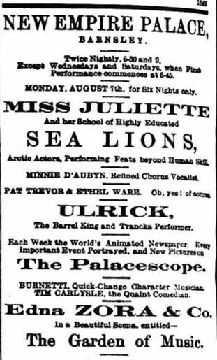 new Empire Palace Barnsley twice 6:30 and 9:00 except Wednesdays and Saturdays when the performance commence at 6:45 Monday August 7th for 6 nights only miss Juliet under School of Highly Educated sea lions performances Feats Beyond human skill they all been refined Carlos vocalist Pat Trevor and Ethel Ward oh yes Ulrich the Barrel King and I'm performing each week the world's animated newspaper every important event portrayed and do pictures the palace scape Burnett quick change character musician Tim Carlisle the quaint comedian Edna Zorro and car in a beautiful scene entitled The Garden of music