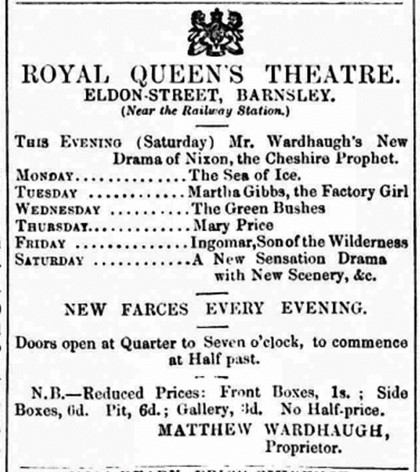 An advert for the production on 24 January 1863
Monday - The Sea of Ice
Tuesday - Martha Gibbs, the factory girl
Wednesday - The green bushes
Thursday - Mary Price
Friday - Ingomer, son of the wilderness
Saturday - A new sensation drama with new scenery
New farces every evening. Doors open at quarter to seven to commence at half past.