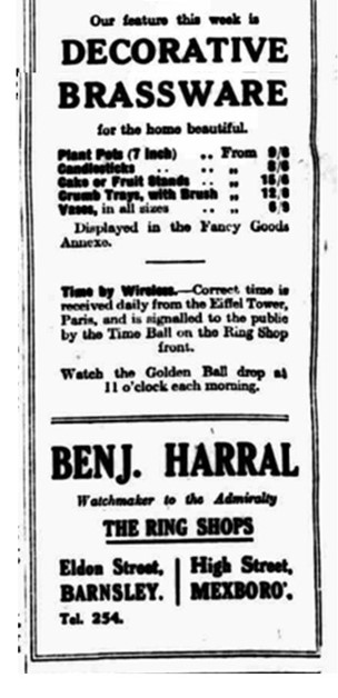 Text-based newspaper advert. The text says "Our feature this week is decorative brassware, for the home beautiful plant pots, candlesticks, cake or fruit stands, crumb trays with brush, vases in all sizes, displayed in the fancy goods annexe. Time by wireless - correct time is received daily from the Eifel Tower, Paris, and is signalled to the public by the Time Ball on the Ring Shop front. Watch the golden ball drop at 11 o clock each morning. Benj Harral, watchmaker to the admiralty. The Ring Shops Eldon Street Barnsley, High Street Mexboro."